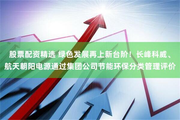 股票配资精选 绿色发展再上新台阶！长峰科威、航天朝阳电源通过集团公司节能环保分类管理评价