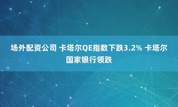 场外配资公司 卡塔尔QE指数下跌3.2% 卡塔尔国家银行领跌