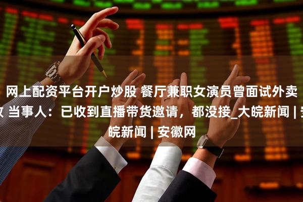 网上配资平台开户炒股 餐厅兼职女演员曾面试外卖员失败 当事人：已收到直播带货邀请，都没接_大皖新闻 | 安徽网