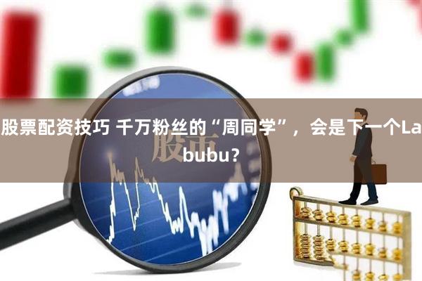 股票配资技巧 千万粉丝的“周同学”，会是下一个Labubu？