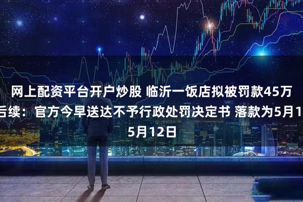 网上配资平台开户炒股 临沂一饭店拟被罚款45万元后续：官方今早送达不予行政处罚决定书 落款为5月12日