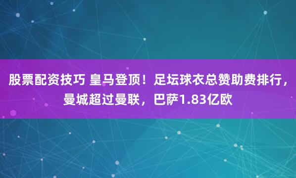 股票配资技巧 皇马登顶！足坛球衣总赞助费排行，曼城超过曼联，巴萨1.83亿欧