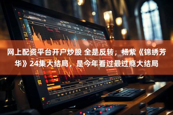 网上配资平台开户炒股 全是反转，杨紫《锦绣芳华》24集大结局，是今年看过最过瘾大结局