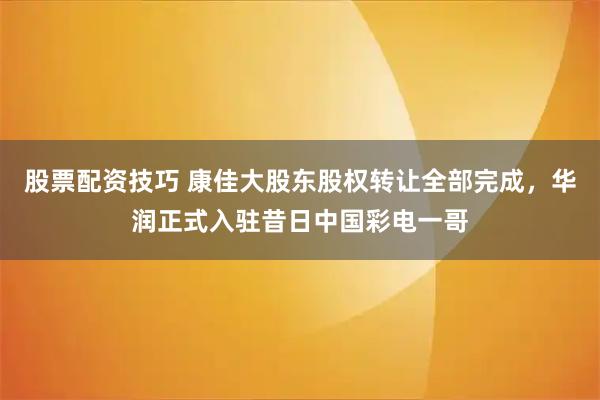 股票配资技巧 康佳大股东股权转让全部完成，华润正式入驻昔日中国彩电一哥