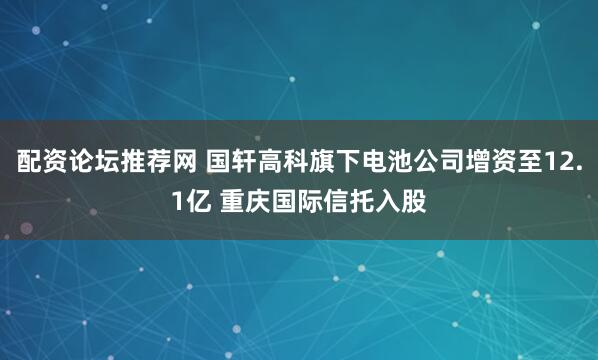 配资论坛推荐网 国轩高科旗下电池公司增资至12.1亿 重庆国际信托入股