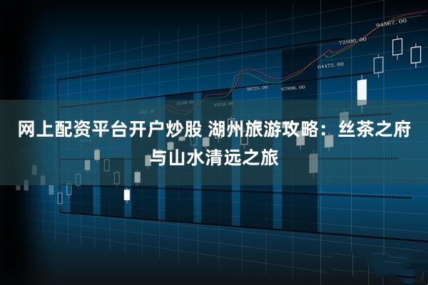 网上配资平台开户炒股 湖州旅游攻略：丝茶之府与山水清远之旅