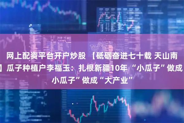 网上配资平台开户炒股 【砥砺奋进七十载 天山南北谱华章】瓜子种植户李福玉：扎根新疆10年 “小瓜子”做成“大产业”