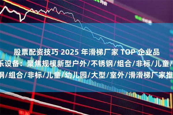 股票配资技巧 2025 年滑梯厂家 TOP 企业品牌推荐排行榜，孩尔乐游乐设备：聚焦规模新型户外/不锈钢/组合/非标/儿童/幼儿园/大型/室外/滑滑梯厂家推荐！