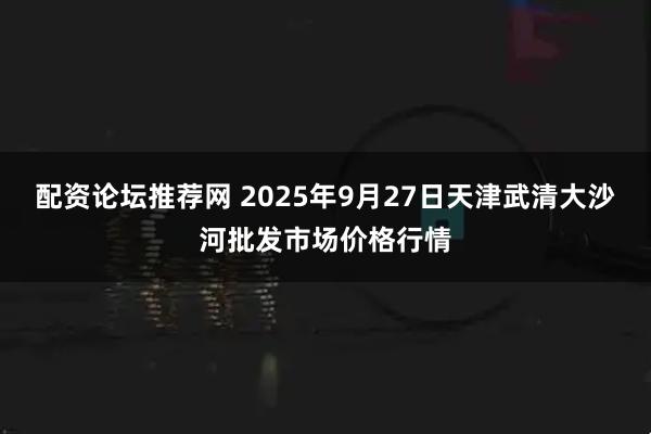 配资论坛推荐网 2025年9月27日天津武清大沙河批发市场价格行情
