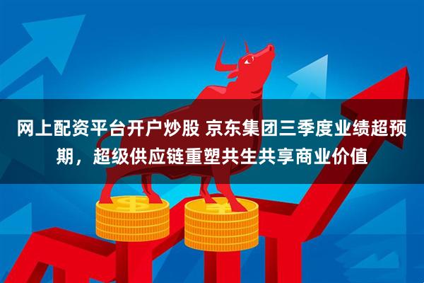网上配资平台开户炒股 京东集团三季度业绩超预期，超级供应链重塑共生共享商业价值