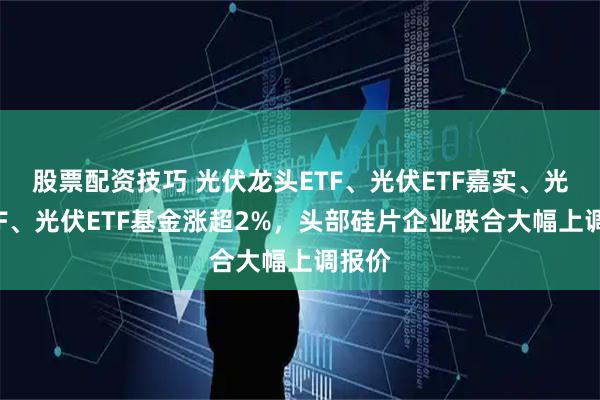 股票配资技巧 光伏龙头ETF、光伏ETF嘉实、光伏ETF、光伏ETF基金涨超2%，头部硅片企业联合大幅上调报价
