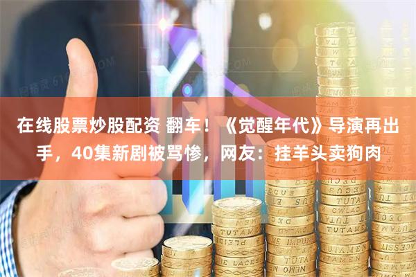 在线股票炒股配资 翻车！《觉醒年代》导演再出手，40集新剧被骂惨，网友：挂羊头卖狗肉