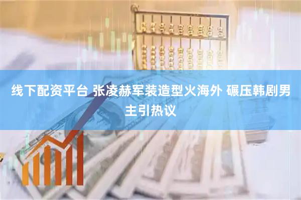 线下配资平台 张凌赫军装造型火海外 碾压韩剧男主引热议