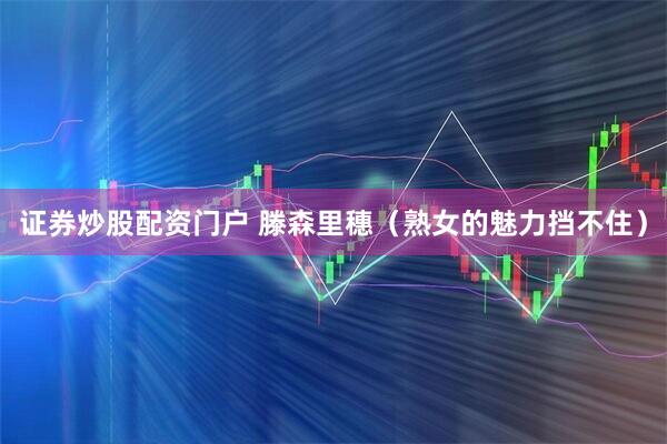 证券炒股配资门户 滕森里穗（熟女的魅力挡不住）